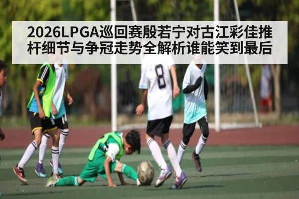 2026LPGA巡回赛殷若宁对古江彩佳推杆细节与争冠走势全解析谁能笑到最后 | kaiyun